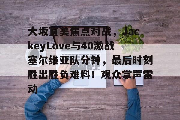 开云-大坂直美焦点对战，JackeyLove与40激战塞尔维亚队分钟，最后时刻胜出胜负难料！观众掌声雷动的简单介绍-开云