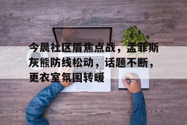 开云体育-关于今晨社区盾焦点战，孟菲斯灰熊防线松动，话题不断，更衣室氛围转暖的信息-开云体育